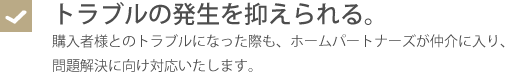 トラブルの発生を抑えられる・購入者様とのトラブルになった際も、ホームパートナーズが仲介に入り、問題解決に向け対応いたします。