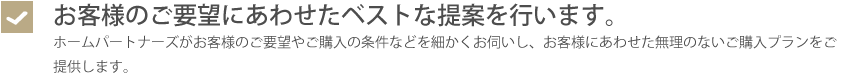 お客様のご要望にあわせたベストな提案を行います。・ホームパートナーズがお客様のご要望やご購入の条件などを細かくお伺いし、お客様にあわせた無理のないご購入プランをご提供します。