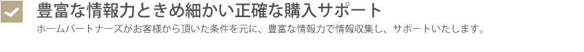 豊富な情報力ときめ細かい正確な購入サポート・ホームパートナーズがお客様から頂いた条件を元に、豊富な情報力で情報収集し、サポートいたします。