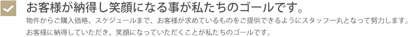 お客様が納得し笑顔になる事が私たちのゴールです。・物件からご購入価格、スケジュールまで、お客様が求めているものをご提供できるようにスタッフ一丸となって努力します。お客様に納得していただき、笑顔になっていただくことが私たちのゴールです。