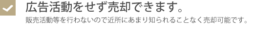 広告活動をせず売却できます。・販売活動等を行わないので、近所にもあまり知られることなく売却可能です。