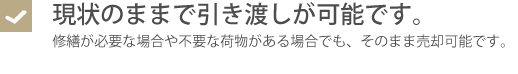 現状のままで引き渡しが可能です。・修繕が必要な場合や不要な荷物がある場合でも、そのまま売却可能です。