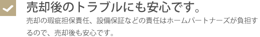 売却後のトラブルにも安心です。・売却の瑕疵担保責任、設備保証などの責任はホームパートナーズが負担するので、売却後も安心です。